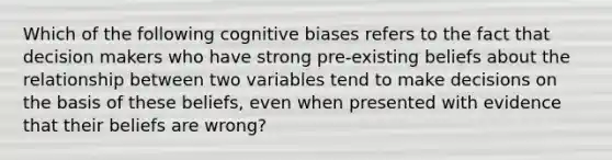 Which of the following cognitive biases refers to the fact that decision makers who have strong pre-existing beliefs about the relationship between two variables tend to make decisions on the basis of these beliefs, even when presented with evidence that their beliefs are wrong?