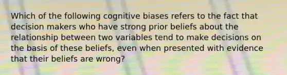 Which of the following cognitive biases refers to the fact that decision makers who have strong prior beliefs about the relationship between two variables tend to make decisions on the basis of these beliefs, even when presented with evidence that their beliefs are wrong?