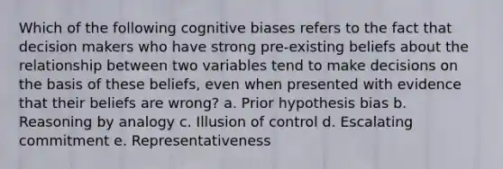 Which of the following cognitive biases refers to the fact that decision makers who have strong pre-existing beliefs about the relationship between two variables tend to make decisions on the basis of these beliefs, even when presented with evidence that their beliefs are wrong? a. Prior hypothesis bias b. Reasoning by analogy c. Illusion of control d. Escalating commitment e. Representativeness