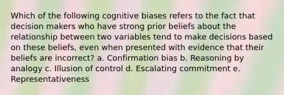 Which of the following <a href='https://www.questionai.com/knowledge/kV2yUYeluz-cognitive-bias' class='anchor-knowledge'>cognitive bias</a>es refers to the fact that decision makers who have strong prior beliefs about the relationship between two variables tend to make decisions based on these beliefs, even when presented with evidence that their beliefs are incorrect? a. Confirmation bias b. Reasoning by analogy c. Illusion of control d. Escalating commitment e. Representativeness