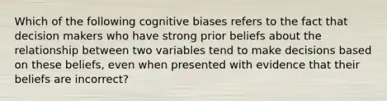 Which of the following cognitive biases refers to the fact that decision makers who have strong prior beliefs about the relationship between two variables tend to make decisions based on these beliefs, even when presented with evidence that their beliefs are incorrect?