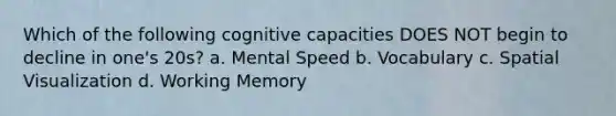 Which of the following cognitive capacities DOES NOT begin to decline in one's 20s? a. Mental Speed b. Vocabulary c. Spatial Visualization d. Working Memory