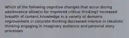 Which of the following cognitive changes that occur during adolescence allow(s) for improved critical thinking? increased breadth of content knowledge in a variety of domains improvement in concrete thinking decreased interest in idealistic thinking engaging in imaginary audience and personal story processes