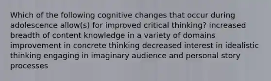 Which of the following cognitive changes that occur during adolescence allow(s) for improved critical thinking? increased breadth of content knowledge in a variety of domains improvement in concrete thinking decreased interest in idealistic thinking engaging in imaginary audience and personal story processes