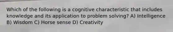 Which of the following is a cognitive characteristic that includes knowledge and its application to problem solving? A) Intelligence B) Wisdom C) Horse sense D) Creativity