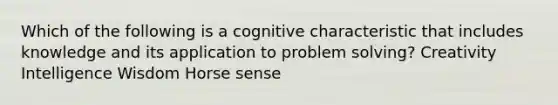 Which of the following is a cognitive characteristic that includes knowledge and its application to problem solving? Creativity Intelligence Wisdom Horse sense