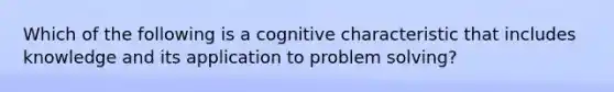 Which of the following is a cognitive characteristic that includes knowledge and its application to problem solving?