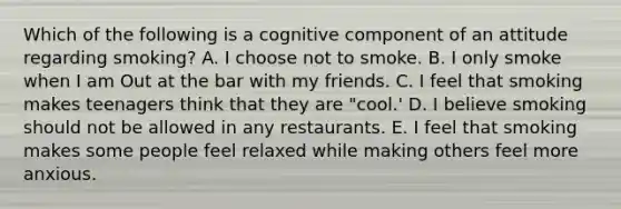 Which of the following is a cognitive component of an attitude regarding smoking? A. I choose not to smoke. B. I only smoke when I am Out at the bar with my friends. C. I feel that smoking makes teenagers think that they are "cool.' D. I believe smoking should not be allowed in any restaurants. E. I feel that smoking makes some people feel relaxed while making others feel more anxious.