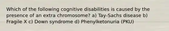 Which of the following cognitive disabilities is caused by the presence of an extra chromosome? a) Tay-Sachs disease b) Fragile X c) Down syndrome d) Phenylketonuria (PKU)