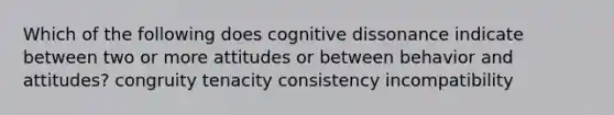 Which of the following does cognitive dissonance indicate between two or more attitudes or between behavior and attitudes? congruity tenacity consistency incompatibility