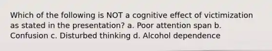 Which of the following is NOT a cognitive effect of victimization as stated in the presentation? a. Poor attention span b. Confusion c. Disturbed thinking d. Alcohol dependence