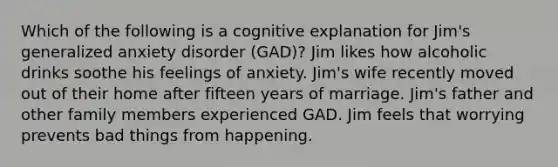 Which of the following is a cognitive explanation for Jim's generalized anxiety disorder (GAD)? Jim likes how alcoholic drinks soothe his feelings of anxiety. Jim's wife recently moved out of their home after fifteen years of marriage. Jim's father and other family members experienced GAD. Jim feels that worrying prevents bad things from happening.