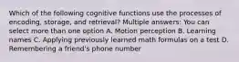 Which of the following cognitive functions use the processes of encoding, storage, and retrieval? Multiple answers: You can select more than one option A. Motion perception B. Learning names C. Applying previously learned math formulas on a test D. Remembering a friend's phone number