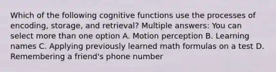 Which of the following cognitive functions use the processes of encoding, storage, and retrieval? Multiple answers: You can select more than one option A. Motion perception B. Learning names C. Applying previously learned math formulas on a test D. Remembering a friend's phone number