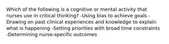 Which of the following is a cognitive or mental activity that nurses use in critical thinking? -Using bias to achieve goals -Drawing on past clinical experiences and knowledge to explain what is happening -Setting priorities with broad time constraints -Determining nurse-specific outcomes