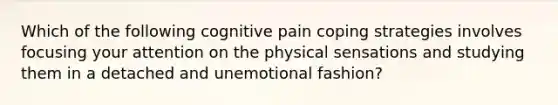 Which of the following cognitive pain coping strategies involves focusing your attention on the physical sensations and studying them in a detached and unemotional fashion?