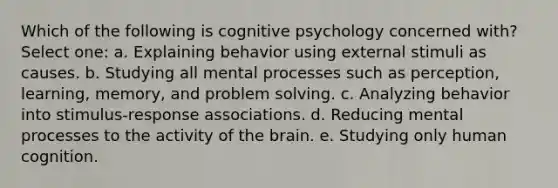 Which of the following is cognitive psychology concerned with? Select one: a. Explaining behavior using external stimuli as causes. b. Studying all mental processes such as perception, learning, memory, and problem solving. c. Analyzing behavior into stimulus-response associations. d. Reducing mental processes to the activity of the brain. e. Studying only human cognition.