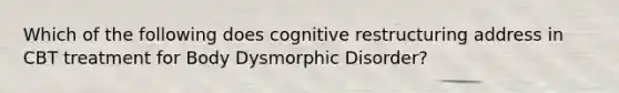 Which of the following does cognitive restructuring address in CBT treatment for Body Dysmorphic Disorder?