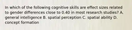 In which of the following cognitive skills are effect sizes related to gender differences close to 0.40 in most research studies? A. general intelligence B. spatial perception C. spatial ability D. concept formation