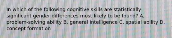 In which of the following cognitive skills are statistically significant gender differences most likely to be found? A. problem-solving ability B. general intelligence C. spatial ability D. concept formation