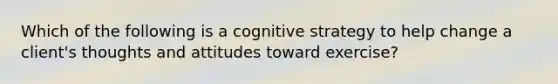 Which of the following is a cognitive strategy to help change a client's thoughts and attitudes toward exercise?