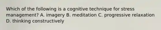 Which of the following is a cognitive technique for stress management? A. imagery B. meditation C. progressive relaxation D. thinking constructively