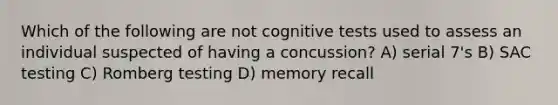 Which of the following are not cognitive tests used to assess an individual suspected of having a concussion? A) serial 7's B) SAC testing C) Romberg testing D) memory recall