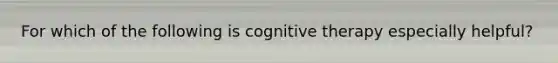 For which of the following is cognitive therapy especially helpful?