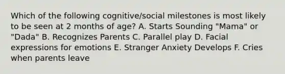 Which of the following cognitive/social milestones is most likely to be seen at 2 months of age? A. Starts Sounding "Mama" or "Dada" B. Recognizes Parents C. Parallel play D. Facial expressions for emotions E. Stranger Anxiety Develops F. Cries when parents leave