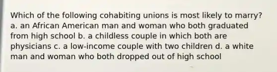 Which of the following cohabiting unions is most likely to marry? a. an African American man and woman who both graduated from high school b. a childless couple in which both are physicians c. a low-income couple with two children d. a white man and woman who both dropped out of high school