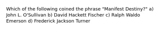 Which of the following coined the phrase "Manifest Destiny?" a) John L. O'Sullivan b) David Hackett Fischer c) Ralph Waldo Emerson d) Frederick Jackson Turner