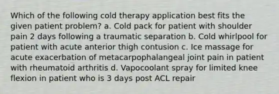 Which of the following cold therapy application best fits the given patient problem? a. Cold pack for patient with shoulder pain 2 days following a traumatic separation b. Cold whirlpool for patient with acute anterior thigh contusion c. Ice massage for acute exacerbation of metacarpophalangeal joint pain in patient with rheumatoid arthritis d. Vapocoolant spray for limited knee flexion in patient who is 3 days post ACL repair