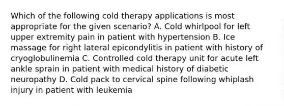 Which of the following cold therapy applications is most appropriate for the given scenario? A. Cold whirlpool for left upper extremity pain in patient with hypertension B. Ice massage for right lateral epicondylitis in patient with history of cryoglobulinemia C. Controlled cold therapy unit for acute left ankle sprain in patient with medical history of diabetic neuropathy D. Cold pack to cervical spine following whiplash injury in patient with leukemia