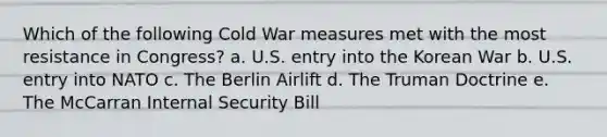 Which of the following Cold War measures met with the most resistance in Congress? a. U.S. entry into the Korean War b. U.S. entry into NATO c. The Berlin Airlift d. The Truman Doctrine e. The McCarran Internal Security Bill