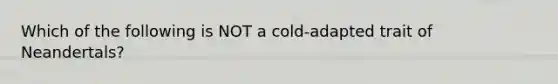 Which of the following is NOT a cold-adapted trait of Neandertals?