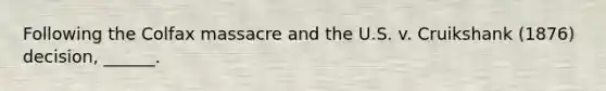 Following the Colfax massacre and the U.S. v. Cruikshank (1876) decision, ______.