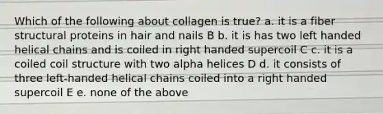 Which of the following about collagen is true? a. it is a fiber structural proteins in hair and nails B b. it is has two left handed helical chains and is coiled in right handed supercoil C c. it is a coiled coil structure with two alpha helices D d. it consists of three left-handed helical chains coiled into a right handed supercoil E e. none of the above