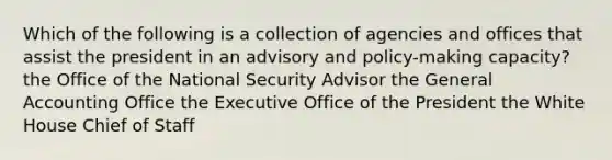 Which of the following is a collection of agencies and offices that assist the president in an advisory and policy-making capacity? the Office of the National Security Advisor the General Accounting Office the Executive Office of the President the White House Chief of Staff