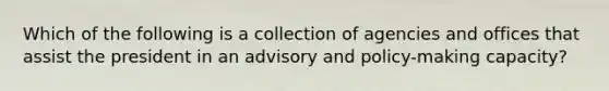 Which of the following is a collection of agencies and offices that assist the president in an advisory and policy-making capacity?