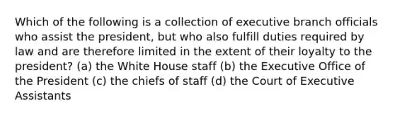 Which of the following is a collection of executive branch officials who assist the president, but who also fulfill duties required by law and are therefore limited in the extent of their loyalty to the president? (a) the White House staff (b) the Executive Office of the President (c) the chiefs of staff (d) the Court of Executive Assistants