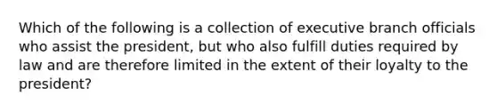 Which of the following is a collection of executive branch officials who assist the president, but who also fulfill duties required by law and are therefore limited in the extent of their loyalty to the president?