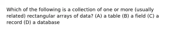 Which of the following is a collection of one or more (usually related) rectangular arrays of data? (A) a table (B) a field (C) a record (D) a database