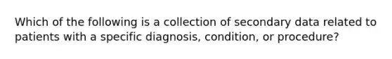 Which of the following is a collection of secondary data related to patients with a specific diagnosis, condition, or procedure?