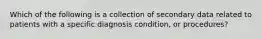 Which of the following is a collection of secondary data related to patients with a specific diagnosis condition, or procedures?