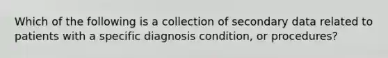 Which of the following is a collection of secondary data related to patients with a specific diagnosis condition, or procedures?