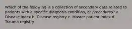 Which of the following is a collection of secondary data related to patients with a specific diagnosis condition, or procedures? a. Disease index b. Disease registry c. Master patient index d. Trauma registry