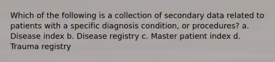 Which of the following is a collection of secondary data related to patients with a specific diagnosis condition, or procedures? a. Disease index b. Disease registry c. Master patient index d. Trauma registry