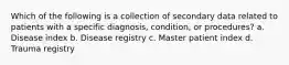 Which of the following is a collection of secondary data related to patients with a specific diagnosis, condition, or procedures? a. Disease index b. Disease registry c. Master patient index d. Trauma registry