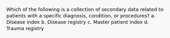 Which of the following is a collection of secondary data related to patients with a specific diagnosis, condition, or procedures? a. Disease index b. Disease registry c. Master patient index d. Trauma registry