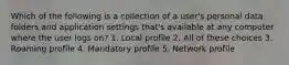 Which of the following is a collection of a user's personal data folders and application settings that's available at any computer where the user logs on? 1. Local profile 2. All of these choices 3. Roaming profile 4. Mandatory profile 5. Network profile